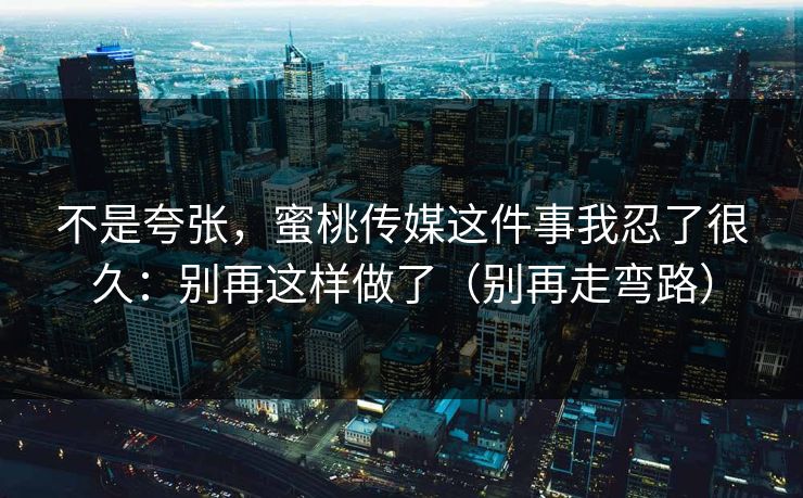 不是夸张，蜜桃传媒这件事我忍了很久：别再这样做了（别再走弯路）