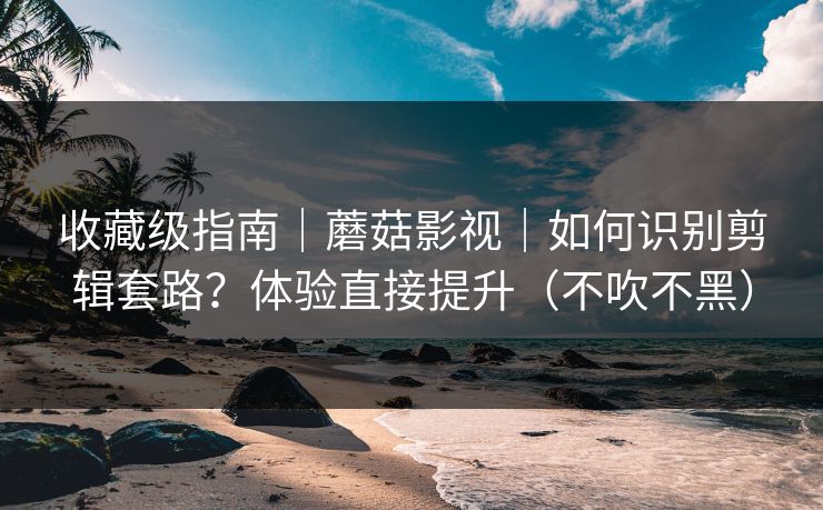 收藏级指南｜蘑菇影视｜如何识别剪辑套路？体验直接提升（不吹不黑）