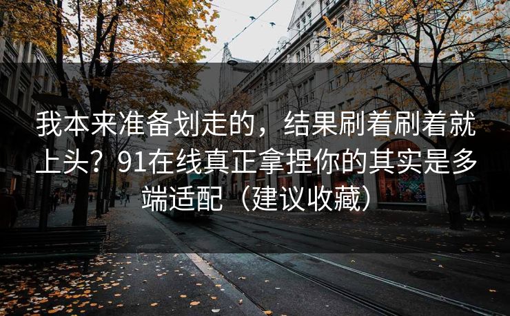我本来准备划走的，结果刷着刷着就上头？91在线真正拿捏你的其实是多端适配（建议收藏）