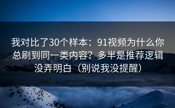我对比了30个样本：91视频为什么你总刷到同一类内容？多半是推荐逻辑没弄明白（别说我没提醒）
