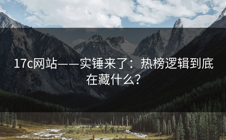 17c网站——实锤来了：热榜逻辑到底在藏什么？