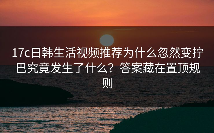 17c日韩生活视频推荐为什么忽然变拧巴究竟发生了什么？答案藏在置顶规则