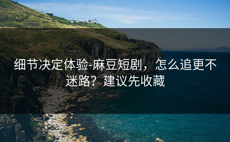 细节决定体验-麻豆短剧，怎么追更不迷路？建议先收藏