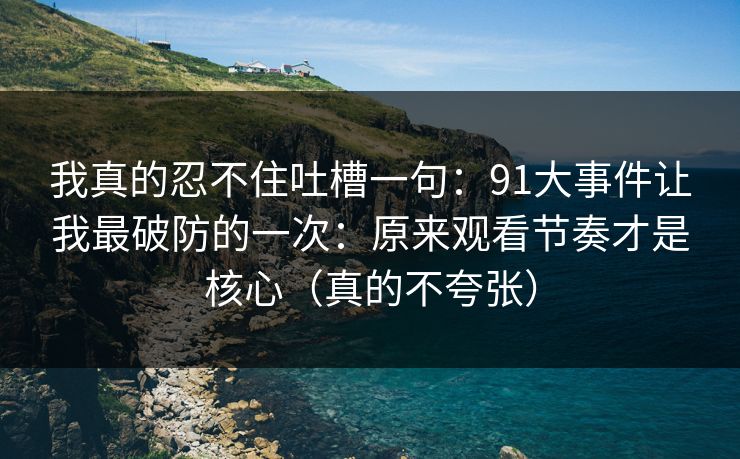 我真的忍不住吐槽一句：91大事件让我最破防的一次：原来观看节奏才是核心（真的不夸张）
