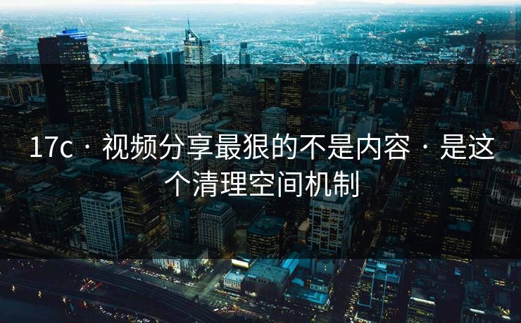 17c · 视频分享最狠的不是内容 · 是这个清理空间机制