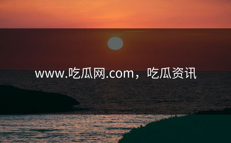 www.吃瓜网.com，吃瓜资讯