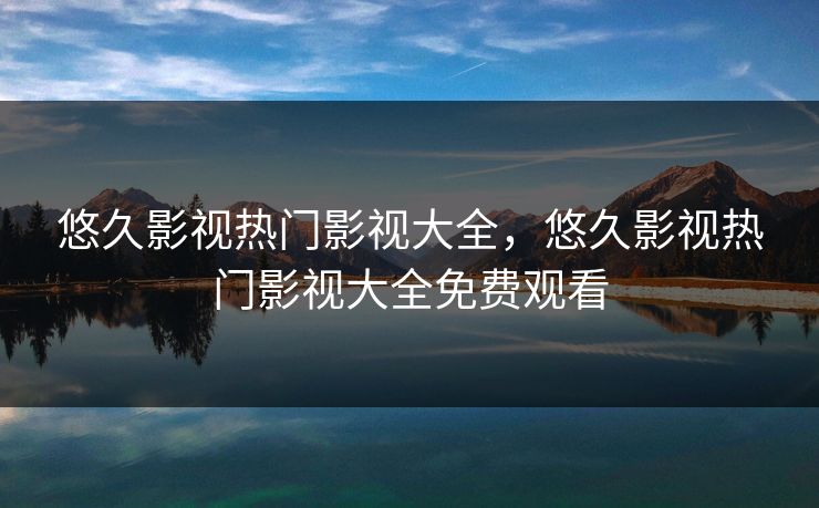 悠久影视热门影视大全，悠久影视热门影视大全免费观看
