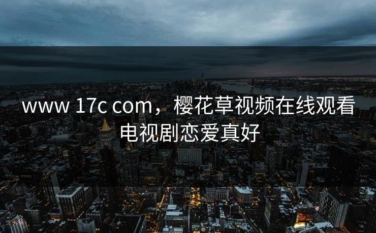 www 17c com，樱花草视频在线观看电视剧恋爱真好