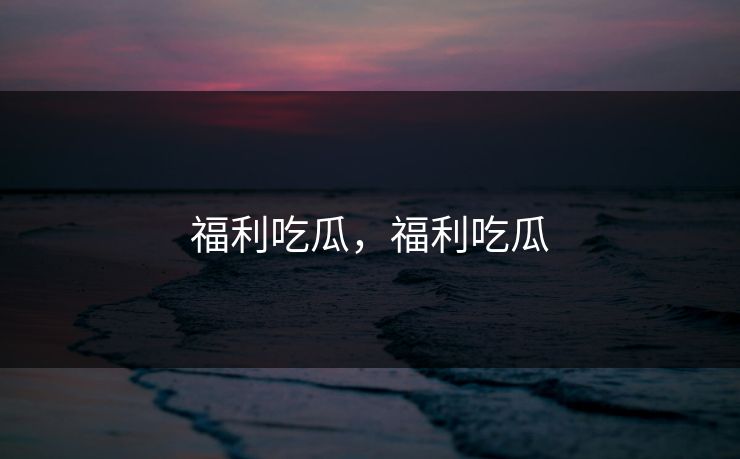 福利吃瓜，福利吃瓜