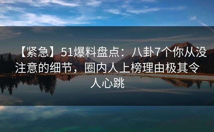 【紧急】51爆料盘点：八卦7个你从没注意的细节，圈内人上榜理由极其令人心跳