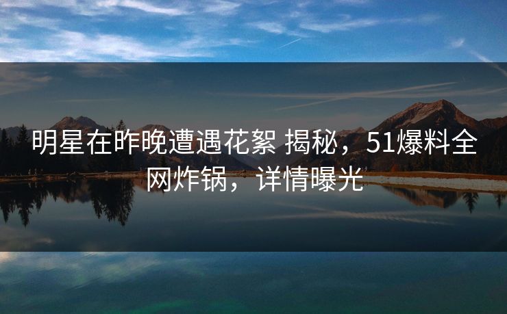 明星在昨晚遭遇花絮 揭秘，51爆料全网炸锅，详情曝光