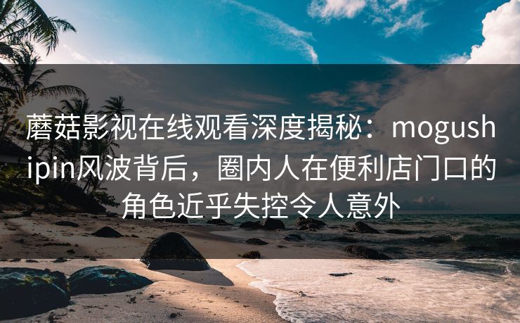 蘑菇影视在线观看深度揭秘:mogushipin风波背后,圈内人在便利店门口的角色近乎失控令人意外 蘑菇影视在线观看深度揭秘:mogushipin风波背后,圈内人在便利店门口的角色近乎失控令人意外