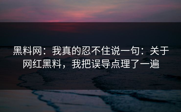 黑料网：我真的忍不住说一句：关于网红黑料，我把误导点理了一遍